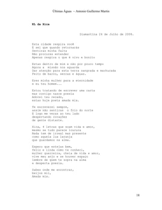 Últimas Águas ~ Antonio Guillermo Martin



KL da Xica


                                Diamantina 24 de Julho de 2008.


Esta cidade respira você
E sei que quando retornarás
Sentiras minha falta
Não procures entender
Apenas respira o que é vivo e bonito

Estas dentro de mim e não por pouco tempo
Agora a missão nos aguarda
Dar atenção para esta terra sangrada e machucada
Feito de barro, serras e águas.

Eres minha mulher para a eternidade
e eu teu homem...

Estou tratando de escrever uma carta
mas contigo nasce poesia
Adorei teu recado,
estas hoje poeta amada mia.

Te escreverei sempre,
assim não sentiras o frio do norte
E logo me veras ao teu lado
despertando corações
de gente distante.

Xica, 4 letras que soam vida e amor,
mesmo se tudo parece loucura
Nada tem de irreal mas presente
como aquela lua laranja
que guardamos na alma.

Espero que estejas bem,
feliz e linda como te conheci,
mulher guerreira, cheia de vida e amor,
vive meu anjo e se houver espaço
lembre de quem te sopra na alma
e desperta poesia.

Sabes onde me encontrar,
beijos mil,
Amada mia.




                                                                  18
 