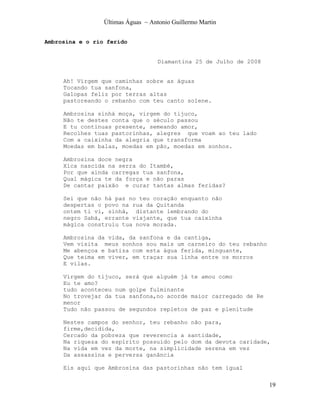 Últimas Águas ~ Antonio Guillermo Martin


Ambrosina e o rio ferido


                                    Diamantina 25 de Julho de 2008


     Ah! Virgem que caminhas sobre as águas
     Tocando tua sanfona,
     Galopas feliz por terras altas
     pastoreando o rebanho com teu canto solene.

     Ambrosina sinhá moça, virgem do tijuco,
     Não te destes conta que o século passou
     E tu continuas presente, semeando amor,
     Recolhes tuas pastorinhas, alegres que voam ao teu lado
     Com a caixinha da alegria que transforma
     Moedas em balas, moedas em pão, moedas em sonhos.

     Ambrosina doce negra
     Xica nascida na serra do Itambé,
     Por que ainda carregas tua sanfona,
     Qual mágica te da força e não paras
     De cantar paixão e curar tantas almas feridas?

     Sei que não há paz no teu coração enquanto não
     despertas o povo na rua da Quitanda
     ontem ti vi, sinhá, distante lembrando do
     negro Sabá, errante viajante, que tua caixinha
     mágica construiu tua nova morada.

     Ambrosina da vida, da sanfona e da cantiga,
     Vem visita meus sonhos sou mais um carneiro do teu rebanho
     Me abençoa e batiza com esta água ferida, minguante,
     Que teima em viver, em traçar sua linha entre os morros
     E vilas.

     Virgem do tijuco, será que alguém já te amou como
     Eu te amo?
     tudo aconteceu num golpe fulminante
     No trovejar da tua sanfona,no acorde maior carregado de Re
     menor
     Tudo não passou de segundos repletos de paz e plenitude

     Nestes campos do senhor, teu rebanho não para,
     firme,decidida,
     Cercado da pobreza que reverencia a santidade,
     Na riqueza do espírito possuído pelo dom da devota caridade,
     Na vida em vez da morte, na simplicidade serena em vez
     Da assassina e perversa ganância

     Eis aqui que Ambrosina das pastorinhas não tem igual


                                                                     19
 