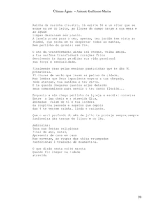 Últimas Águas ~ Antonio Guillermo Martin



Rainha da casinha claustro, lá existe fé e um altar que se
ergue no pé do leito, as flores do campo ornam a sua mesa e
as águas
Limpas descansam seu pranto.
A janela pruma para o céu, apenas, teu jardim tem vista ao
Itambé, que teima em te despertar todas as manhas,
Bem pertinho do quintal sem fim.

O ato da transformação ainda irá chegar, velha amiga,
a tua sanfona transformará corações frios
devolvendo às águas perdidas sua vida passional
sua força e sensualidade.

Finalmente oras pelas meninas pastorinhas que te dão 91
primaveras,
91 chuvas de verão que lavam as pedras da cidade,
Mas lembra que Deus impaciente espera a tua chegada,
Pede atenção, tua sanfona e teu canto.
E la quando chegares quantos anjos deterão
seus compromissos para sentir o teu canto florido...

Enquanto a mim chego pertinho da igreja a escutar conversa
Entre a lua cheia e a atrevida Xica,
animadas falam de ti e tua lindeza
da roupinha passada e sapatos que depois
das 4 te vestem rainha, linda e radiante.

Que o azul profundo do mês de julho te proteja sempre,sempre
Sanfoneira das terras do Tijuco e do Céu.

Ambrosina:
Toca nas festas religiosas
Final de ano, natal,
Apresenta de casa em casa
Nas novenas, as roupas das chita estampadas
Pastorinhas é tradição de diamantina.

O que dirás nesta noite marota
Quando for chegar na cidade
atrevida




                                                              20
 