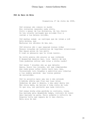 Últimas Águas ~ Antonio Guillermo Martin



PX4 do Beco do Mota


                             Diamantina 27 de Julho de 2008.


     Px4 novenas são comuns no mundo
     Nos instantes segundos nada sinto,
     Sinto o pesar da tua distancia, do teu cheiro
     Do teu orvalho selvagem que eclodem flor e
     cantam a tua beleza solidão.

     Px4 manhas somam as cantigas que me levam a ocê
     bela morena, que
     Machucas nos abismos do meu ser.

     Px4 minutos são o que separam nossas vidas
     Nossos corações em cachoeiras de lagrimas silenciosas
     Nas águas puras do teu peito
     E voam os pássaros que te viram nascer.

     Na noite poesia são poucos os que conhecem
     E despertam desejos mar, rios dentro de mim
     Como pudestes entrar sem tocar a minha razão?

     Px4 vezes 7 missões são as que detenho
     Agora, busco teu coração, sei que compreendes
     Que nada posso achar neste vazio mar, mas,
     Inconsolado luto Dragões e exércitos pra libertar
     a tua sombra perdida das trevas pedras
     de escravidão.

     Px4 te encontro mais uma vez e não entendo
     A bebida sóbria que flue nas tuas veias
     Sedentas de amor e desejo, o meu amor desta vez
     Não chora medo, me beijas e toma conta de tudo
     Do que sou, ser perverso que nada controlo.

     Px4 somas minha alma perdida no contrato, nossa
     Rua marcada pela despedida tempo, contrato do nosso
     Amor marcado na pele, ferro ardente e infinito da
     Esquina torta que separa de ti meu cheiro,
     Bela xica do mar




                                                               21
 