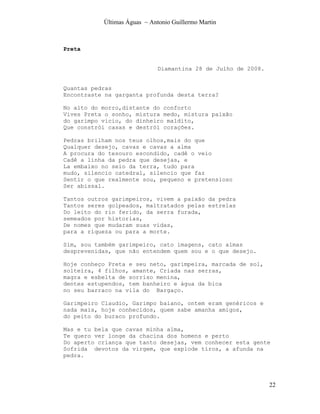 Últimas Águas ~ Antonio Guillermo Martin



Preta


                              Diamantina 28 de Julho de 2008.


Quantas pedras
Encontraste na garganta profunda desta terra?

No alto do morro,distante do conforto
Vives Preta o sonho, mistura medo, mistura paixão
do garimpo vicio, do dinheiro maldito,
Que constrói casas e destrói corações.

Pedras brilham nos teus olhos,mais do que
Qualquer desejo, cavas e cavas a alma
A procura do tesouro escondido, cadê o veio
Cadê a linha da pedra que desejas, e
La embaixo no seio da terra, tudo para
mudo, silencio catedral, silencio que faz
Sentir o que realmente sou, pequeno e pretensioso
Ser abissal.

Tantos outros garimpeiros, vivem a paixão da pedra
Tantos seres golpeados, maltratados pelas estrelas
Do leito do rio ferido, da serra furada,
semeados por historias,
De nomes que mudaram suas vidas,
para a riqueza ou para a morte.

Sim, sou também garimpeiro, cato imagens, cato almas
desprevenidas, que não entendem quem sou e o que desejo.

Hoje conheço Preta e seu neto, garimpeira, marcada de sol,
solteira, 4 filhos, amante, Criada nas serras,
magra e esbelta de sorriso menina,
dentes estupendos, tem banheiro e água da bica
no seu barraco na vila do Bargaço.

Garimpeiro Claudio, Garimpo baiano, ontem eram genéricos e
nada mais, hoje conhecidos, quem sabe amanha amigos,
do peito do buraco profundo.

Mas e tu bela que cavas minha alma,
Te quero ver longe da chacina dos homens e perto
Do aperto criança que tanto desejas, vem conhecer esta gente
Sofrida devotos da virgem, que explode tiros, a afunda na
pedra.




                                                                22
 