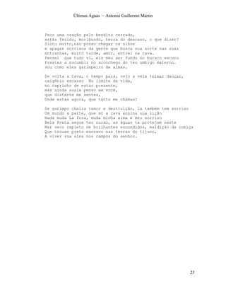 Últimas Águas ~ Antonio Guillermo Martin



Peco uma oração pelo bendito cerrado,
estás ferido, moribundo, terra do descaso, o que dizer?
Sinto muito,não posso chegar os olhos
e apagar sorrisos da gente que busca sua sorte nas suas
entranhas, muito tarde, amor, entrei na cava.
Pensei que tudo vi, eis meu ser fundo no buraco escuro
Prestes a sucumbir no aconchego do teu umbigo materno.
sou como eles garimpeiro de almas.

De volta a Cava, o tempo para, vejo a vela teimar dançar,
oxigênio escasso No limite da vida,
no capricho de estar presente,
mas ainda assim penso em você,
que distante me sentes,
Onde estas agora, que tanto me chamas?

Se garimpo cheira temor e destruição, la também tem sorriso
Um mundo a parte, que só a cava ensina sua lição
Nada muda La fora, muda minha alma e meu sorriso
Bela Preta segue teu curso, as águas te protejam neste
Mar seco repleto de brilhantes escondidos, maldição da cobiça
Que trouxe preto escravo nas terras do tijuco,
A viver sua sina nos campos do senhor.




                                                            23
 