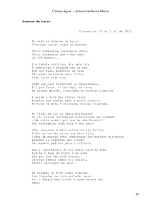 Últimas Águas ~ Antonio Guillermo Martin


Bonecas de barro


                                      Diamantina 29 de Julho de 2008,


     No vale as bonecas de barro
     Costumam cantar todas as manhas:

     Chora bananeira, bananeira chora
     Chora bananeira que o meu amor
     Já foi embora...

     E a labuta continua, dia após dia
     A lembrança e saudade não da pão
     Tem que suar, mulheres da vida
     Carregam destemida seus filhos
     Seja noite seja dia.

     Cadê seu pai? Perguntam os desavisados.
     Foi pra longe, no garimpo, na cana,
     Na cidade grande, respondem as bonecas gigantes

     E assim a vida das viúvas vivas
     Aquelas que sonham amor e muito alegria
     Fartura na mesa e crianças, muitas crianças.


     No final do dia as águas brilhantes
     do rio ferido contemplam silenciosas seu lamento:
     onde estas amado, por que me abandonaste?
     Rio mensageiro onde esta o meu amor?

     Sim, descendo o Vale existe um rio ferido,
     Todas as manhas avisa que esta vivo,
     Todas as manhas leva lembranças dos maridos distantes
     Lavando as lagrimas das viúvas
     Carregando pedidos para o infinito.

     Eis a importância do rio neste vale de fome
     Acalma a sede do corpo e da alma
     Eis por que não pode morrer,
     Carrega tantas almas rio abaixo,
     Tantas mensagens de amor.


     Na estação do trem todos esperam
     Sua chegada, na hora marcada, para
     Dar o abraço emocionado a quem merece seu
     Amor.



                                                                        24
 