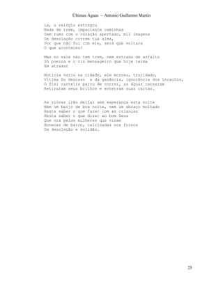 Últimas Águas ~ Antonio Guillermo Martin

La, o relógio estragou
Nada de trem, impaciente caminhas
Sem rumo com o coração apertado, mil imagens
De desolação correm tua alma,
Por que não fui com ele, será que voltara
O que aconteceu?

Mas no vale não tem trem, nem estrada de asfalto
Só poeira e o rio mensageiro que hoje teima
Em atrasar

Noticia vazou na cidade, ele morreu, trucidado,
Vitima Do descaso e da ganância, ignorância dos incautos,
O fiel carteiro parou de correr, as águas cansaram
Retiraram seus brilhos e enterram suas cartas.


As viúvas irão deitar sem esperança esta noite
Nem um beijo de boa noite, nem um abraço molhado
Resta saber o que fazer com as crianças
Resta saber o que dizer ao bom Deus
Que ora pelas mulheres que viram
Bonecas de barro, calcinadas nos fornos
Da desolação e solidão.




                                                            25
 