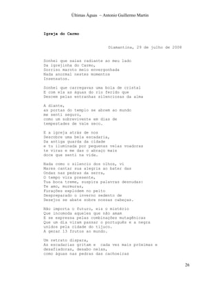 Últimas Águas ~ Antonio Guillermo Martin



Igreja do Carmo


                              Diamantina, 29 de julho de 2008


Sonhei que saias radiante ao meu lado
Da igrejinha do Carmo,
Sorriso maroto meio envergonhada
Nada anormal nestes momentos
Insensatos.

Sonhei que carregavas uma bola de cristal
E com ela as águas do rio ferido que
Descem pelas entranhas silenciosas da alma

A diante,
as portas do templo se abrem ao mundo
me senti seguro,
como um sobrevivente em dias de
tempestades de vale seco.

E a igreja atrás de nos
Descobre uma bela escadaria,
Da antiga guarda da cidade
e tu iluminada por pequenas velas voadoras
te viras e me das o abraço mais
doce que senti na vida.

Nada como o silencio dos olhos, vi
Mares cantar sua alegria ao bater das
Ondas nas pedras da serra,
O tempo vira presente,
Tua boca treme, suspira palavras desnudas:
Te amo, murmuras,
Furações explodem no peito
Despreparado o inverno sedento de
Desejos se abate sobre nossas cabeças.

Não importa o futuro, eis o mistério
Que incomoda aqueles que não amam
E se expressa pelas combinações mutagênicas
Que um dia viram passar o português e a negra
unidos pela cidade do tijuco.
A gerar 13 frutos ao mundo.

Um retrato dispara,
As escadarias gritam e cada vez mais próximas e
desafiadoras, desabo nelas,
como águas nas pedras das cachoeiras

                                                                26
 