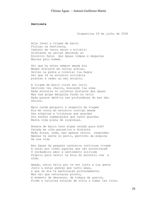 Últimas Águas ~ Antonio Guillermo Martin



Sentinela


                               Diamantina 29 de julho de 2008


Hoje levei a virgem de barro
Flutuar na Sentinela,
Caminho de terra verso o biribiri
Driblando as serras descendo ao
Encontro fatal das águas limpas e daquelas
Marcas pelo homem.

Sei que La estas sempre amada mia
Mesmo distante em terras aléias,
Deitas na pedra a consolar tua magoa
Sei que lá te encontro solitária
prestes a ceder ao meu encanto.

A virgem de barro corre seu leito
Sentindo teu cheiro, buscando tua alma
Nada encontra no universo distante das águas
Mas num golpe mergulha fundo no leito
Nada parece detê-la nas profundezas do mar das
Serras.

Mais tarde pergunto a respeito da viagem
Ela me conta do encontro contigo amada
Das alegrias e tristezas que guardas
Dos sonhos submergidos que tanto guardas
Nesta vida plena de surpresas.

Boneca de barro tens algum recado para mim?
Calada me olha pensativa e distante
Nada disse, nada, mas apenas chorou respondeu
Apenas te sente no peito, pertinho da esquina
Da sua vida

Nas águas da pequena cachoeira continuas virgem
A rezar por todos aqueles que não encontraram
O verdadeiro amor e sentimento solitude
Próprio para vestir na hora do encontro com a
alma.

Amada, estou feliz por te ver junto a tua gente
Junto a estas pedras que tanto amas,
e que um dia te machucaram profundamente.
Mas sei que retornaras pronto,
é momento de descanso, de trégua da guerra,
Firme e valorosa estarás de volta a tomar teu trono

                                                                28
 