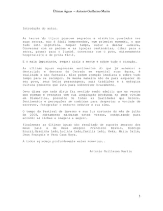 Últimas Águas ~ Antonio Guillermo Martin




Introdução do autor.


As terras do tijuco possuem segredos e mistérios guardados nas
suas serras, não é fácil compreender, num primeiro momento, o que
tudo isto significa. Requer tempo, subir e descer ladeira,
Conversar com as pedras e as igrejas centenárias, olhar para a
serra, prumar para o Itambé. conversar com o povo, extremamente
hospitaleiro e de prosa fácil.

E o mais importante, requer abrir a mente e sobre tudo o coração.

As ultimas águas expressam sentimentos do que já sabemos: a
destruição e descaso do Cerrado em especial suas águas, é
realidade e não fantasia. Eles pedem atenção imediata e sobre tudo
tempo para se recompor. Da mesma maneira não da para esquecer do
seu povo, seus belos personagens, suas tradições e a enérgica
cultura presente que luta para sobreviver bravamente.

Devo dizer que nada disto faz sentido senão admitir que os versos
dos poemas e retratos tem sua inspiração profunda no amor vivido
em Diamantina, possuído de todas as qualidades que merece.
Sentimentos e percepções se combinam para despertar a vontade de
escrever, fotografar o entorno sedutor e sua alma.

O tempo do festival de inverno e sua luz cortante do mês de julho
de 2008, certamente marcaram estes versos, conspirando para
eclodir as linhas e imagens a seguir.

Finalmente as últimas águas são resultado de suporte amoroso dos
meus   pais  e   de   meus   amigos:  Francisco   Bravim,  Rodrigo
Bruzzi,Gracinha Leão,Lucinha Leão,família Leão, Keka, Maria Salim,
Jean François e Vera Casa Nova.

A todos agradeço profundamente estes momentos..


                                          Antonio Guillermo Martin




                                                                     3
 