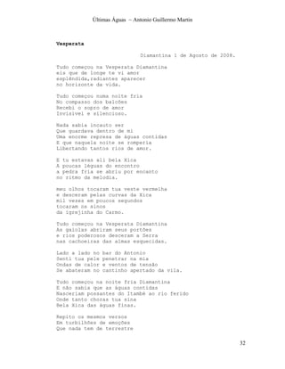 Últimas Águas ~ Antonio Guillermo Martin



Vesperata

                               Diamantina 1 de Agosto de 2008.

Tudo começou na Vesperata Diamantina
eis que de longe te vi amor
esplêndida,radiantes aparecer
no horizonte da vida.

Tudo começou numa noite fria
No compasso dos balcões
Recebi o sopro de amor
Invisível e silencioso.

Nada sabia incauto ser
Que guardava dentro de mi
Uma enorme represa de águas contidas
E que naquela noite se romperia
Libertando tantos rios de amor.

E tu estavas ali bela Xica
A poucas léguas do encontro
a pedra fria se abriu por encanto
no ritmo da melodia.

meu olhos tocaram tua veste vermelha
e desceram pelas curvas da Xica
mil vezes em poucos segundos
tocaram os sinos
da igrejinha do Carmo.

Tudo começou na Vesperata Diamantina
As gaiolas abriram seus portões
e rios poderosos desceram a Serra
nas cachoeiras das almas esquecidas.

Lado a lado no   bar do Antonio
Senti tua pele   penetrar na mia
Ondas de calor   e ventos de tensão
Se abateram no   cantinho apertado da vila.

Tudo começou na noite fria Diamantina
E não sabia que as águas contidas
Nasceriam possantes do Itambé ao rio ferido
Onde tanto choras tua sina
Bela Xica das águas finas.

Repito os mesmos versos
Em turbilhões de emoções
Que nada tem de terrestre

                                                                 32
 