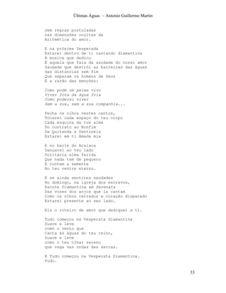 Últimas Águas ~ Antonio Guillermo Martin


sem regras postuladas
nas dimensões ocultas da
Aritmética do amor.

E na próxima Vesperada
Estarei dentro de ti cantando diamantina
A musica que dedico
É aquela que fala da saudade do nosso amor
Saudade que destrói as barreiras das águas
das distancias sem fim
Que separam os homens de Deus
E a razão das emoções:

Como pode um peixe vivo
Viver fora da água fria
Como poderei viver
Sem a sua, sem a sua companhia...

Fecha os olhos nestes cantos,
Tocarei cada espaço do teu corpo
Cada esquina da tua alma
Do contrato ao Bonfim
Da Quitanda a Sentinela
Estarei em ti Amada mia

E no baile do Acaiaca
Dançarei ao teu lado
Solitária alma ferida
Que nada tem de pequeno
E contem a semente
No teu ventre eterno.

E se ainda sentires saudades
No domingo, na igreja dos escravos,
Escute Diamantina em Serenata
Das vozes dos anjos que la cantam
Como os olhos cerrados e coração disparado
Estarei presente ao seu lado.

Eis o roteiro de amor que dediquei a ti.

Tudo começou na Vesperata diamantina
Suave e leve
como o vento que
Canta às águas do teu reino,
Suave e leve
como o teu olhar sereno
que vaga nas ondas das serras.

E Tudo começou na Vesperata Diamantina.
Tudo.

                                                      33
 