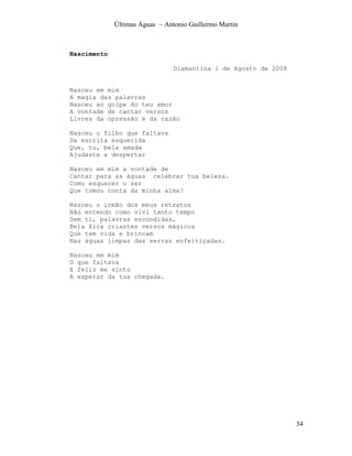 Últimas Águas ~ Antonio Guillermo Martin



Nascimento

                                Diamantina 1 de Agosto de 2008


Nasceu em mim
A magia das palavras
Nasceu ao golpe do teu amor
A vontade de cantar versos
Livres da opressão e da razão

Nasceu o filho que faltava
Da escrita esquecida
Que, tu, bela amada
Ajudaste a despertar

Nasceu em mim a vontade de
Cantar para as águas celebrar tua beleza.
Como esquecer o ser
Que tomou conta da minha alma?

Nasceu o irmão dos meus retratos
Não entendo como vivi tanto tempo
Sem ti, palavras escondidas,
Bela Xica criastes versos mágicos
Que tem vida e brincam
Nas águas limpas das serras enfeitiçadas.

Nasceu em mim
O que faltava
E feliz me sinto
A esperar da tua chegada.




                                                                 34
 