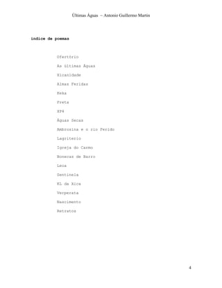 Últimas Águas ~ Antonio Guillermo Martin




índice de poemas



          Ofertório

          As últimas Águas

          Xicanidade

          Almas Feridas

          Keka

          Preta

          XP4

          Águas Secas

          Ambrosina e o rio Ferido

          Lagriterio

          Igreja do Carmo

          Bonecas de Barro

          Leoa

          Sentinela

          KL da Xica

          Verperata

          Nascimento

          Retratos




                                                              4
 