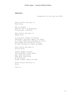 Últimas Águas ~ Antonio Guillermo Martin




Ofertório

                               Diamantina 30 de julho de 2008.



Estes versos são para ti
Bela Xica,

Não se engane
Quem os ler e se apaixonar,
Já tem dono e destino.

Este versos são para ti
Amada Xica,

Os retratos cantam tua beleza
Refletem o que mais admiro no mundo
Os traços femininos marcados na terra
Que nascem nas serras do tijuco,
E voam distante ao redor do mundo.

Este versos são para ti
Altiva Xica,

Guarda sempre contigo,
Pois sublime é nosso amor,
Que teima em brotar
Todo dia, toda hora,
Na sentinela,
Ainda virgem águas da vida.

Estes versos são para ti
Xica.

Para ti.




                                                                 5
 