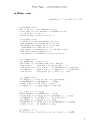 Últimas Águas ~ Antonio Guillermo Martin


As últimas águas


                                      Diamantina, 22 de julho de 2008



     As últimas águas
     Não podem calar seu lamento sereno,
     a dor vaga no seio da terra e dissipa no céu,
     Porque foges de mim...
     Sempre te amei mesmo a distancia.

     As últimas águas
     Tocam na alma dos que sentem sua dor
     Soam latentes os humores melancólicos
     Das terras queimadas, das arvores que
     Transformam seu ramos em carvão.
     Seus restos se espalham nas terras calcinadas
     Onde bicho nenhum respira vida
     E os pássaros disparam da sangrenta chacina.


     As últimas águas
     não descem mais para o vale
     que chora lágrima seca, sem água, sem pão
     nada consola a terra mãe a perda de uma filha,
     suas águas tem corpo e alma, tem sentimentos e rancores
     sua vingança é fugir e deixar a terra fria arrastar areias
     para os rios já castigados pela sede do garimpo.


     As últimas águas
     São mágicas, vibram na alma dos que sentem
     Ecoam lembranças de fartura e beleza
     Moldam o terreno de curvas fêmeas,
     Sinuosas delicias que despertam meu ser.


     Ah, estas últimas águas
     Mesmo moribundas visitam meus sonhos
     Talvez haja esperança, talvez despertes das trevas
     O preferes velar as águas e logo a tua morte,
     São tempos de angustia e revelação
     Domina teu medo nobre ser homem mulher,homem criança
     Domina o desejo de autoflagelação.


     As últimas águas
     Virão da mesma forma como esperas o trem na estação:



                                                                        6
 