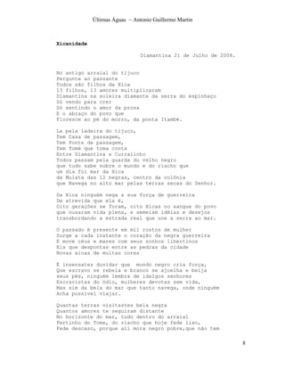 Últimas Águas ~ Antonio Guillermo Martin



Xicanidade

                                Diamantina 21 de Julho de 2008.


No antigo arraial do tijuco
Pergunte ao passante
Todos são filhos da Xica
13 filhos, 13 amores multiplicaram
Diamantina na soleira diamante da serra do espinhaço
Só vendo para crer
Só sentindo o amor da prosa
E o abraço do povo que
Floresce ao pé do morro, da ponta Itambé.

La pela ladeira do tijuco,
Tem Casa de passagem,
Tem Ponte de passagem,
Tem Tomé que toma conta
Entre Diamantina e Curralinho
Todos passam pela guarda do velho negro
que tudo sabe sobre o mundo e do riacho que
um dia foi mar da Xica
da Mulata das 12 negras, centro da colônia
que Navega no alto mar pelas terras secas do Senhor.

Da Xica ninguém nega a sua força de guerreira
De atrevida que ela é,
Oito gerações se foram, oito Xicas no sangue do povo
que ousaram vida plena, e semeiam idéias e desejos
transbordando a estrada real que une a serra ao mar.

O passado é presente em mil rostos de mulher
Surge a cada instante o coração da negra guerreira
E move céus e mares com seus sonhos libertinos
Eis que despontas entre as pedras da cidade
Novas xicas de muitas cores

É insensatez duvidar que mundo negro cria força,
Que escravo se rebela e branco se ajoelha e beija
seus pés, ninguém lembra de idalgos senhores
Escravistas do ódio, mulheres devotas sem vida,
Mas sim da bela do mar que tanto navega, onde ninguém
Acha possível viajar.

Quantas terras visitastes bela negra
Quantos amores te seguiram distante
No horizonte do mar, tudo dentro do arraial
Pertinho do Tome, do riacho que hoje fede lixo,
Fede descaso, porque ali mora negro pobre,que não tem

                                                                  8
 