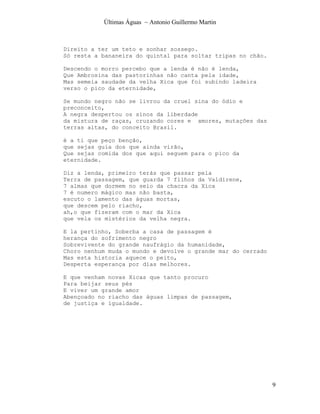 Últimas Águas ~ Antonio Guillermo Martin



Direito a ter um teto e sonhar sossego.
Só resta a bananeira do quintal para soltar tripas no chão.

Descendo o morro percebo que a lenda é não é lenda,
Que Ambrosina das pastorinhas não canta pela idade,
Mas semeia saudade da velha Xica que foi subindo ladeira
verso o pico da eternidade,

Se mundo negro não se livrou da cruel sina do ódio e
preconceito,
A negra despertou os sinos da liberdade
da mistura de raças, cruzando cores e amores, mutações das
terras altas, do conceito Brasil.

é a ti que peço benção,
que sejas guia dos que ainda virão,
Que sejas comida dos que aqui seguem para o pico da
eternidade.

Diz a lenda, primeiro terás que passar pela
Terra de passagem, que guarda 7 filhos da Valdirene,
7 almas que dormem no seio da chacra da Xica
7 é numero mágico mas não basta,
escuto o lamento das águas mortas,
que descem pelo riacho,
ah,o que fizeram com o mar da Xica
que vela os mistérios da velha negra.

E la pertinho, Soberba a casa de passagem é
herança do sofrimento negro
Sobrevivente do grande naufrágio da humanidade,
Choro nenhum muda o mundo e devolve o grande mar do cerrado
Mas esta historia aquece o peito,
Desperta esperança por dias melhores.

E que venham novas Xicas que tanto procuro
Para beijar seus pés
E viver um grande amor
Abençoado no riacho das águas limpas de passagem,
de justiça e igualdade.




                                                              9
 
