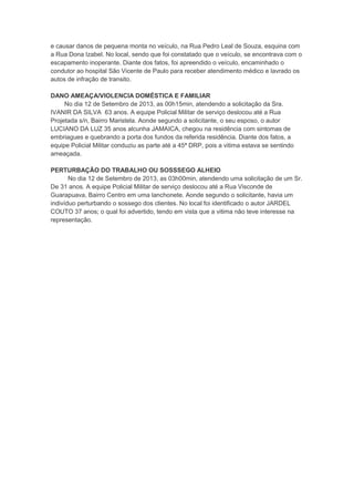 e causar danos de pequena monta no veículo, na Rua Pedro Leal de Souza, esquina com
a Rua Dona Izabel. No local, sendo que foi constatado que o veículo, se encontrava com o
escapamento inoperante. Diante dos fatos, foi apreendido o veículo, encaminhado o
condutor ao hospital São Vicente de Paulo para receber atendimento médico e lavrado os
autos de infração de transito.
DANO AMEAÇA/VIOLENCIA DOMÉSTICA E FAMILIAR
No dia 12 de Setembro de 2013, as 00h15min, atendendo a solicitação da Sra.
IVANIR DA SILVA 63 anos. A equipe Policial Militar de serviço deslocou até a Rua
Projetada s/n, Bairro Maristela. Aonde segundo a solicitante, o seu esposo, o autor
LUCIANO DA LUZ 35 anos alcunha JAMAICA, chegou na residência com sintomas de
embriagues e quebrando a porta dos fundos da referida residência. Diante dos fatos, a
equipe Policial Militar conduziu as parte até a 45ª DRP, pois a vitima estava se sentindo
ameaçada.
PERTURBAÇÃO DO TRABALHO OU SOSSSEGO ALHEIO
No dia 12 de Setembro de 2013, as 03h00min, atendendo uma solicitação de um Sr.
De 31 anos. A equipe Policial Militar de serviço deslocou até a Rua Visconde de
Guarapuava, Bairro Centro em uma lanchonete. Aonde segundo o solicitante, havia um
indivíduo perturbando o sossego dos clientes. No local foi identificado o autor JARDEL
COUTO 37 anos; o qual foi advertido, tendo em vista que a vitima não teve interesse na
representação.
 
