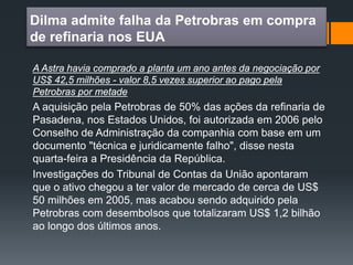 Dilma admite falha da Petrobras em compra
de refinaria nos EUA
A Astra havia comprado a planta um ano antes da negociação por
US$ 42,5 milhões - valor 8,5 vezes superior ao pago pela
Petrobras por metade
A aquisição pela Petrobras de 50% das ações da refinaria de
Pasadena, nos Estados Unidos, foi autorizada em 2006 pelo
Conselho de Administração da companhia com base em um
documento "técnica e juridicamente falho", disse nesta
quarta-feira a Presidência da República.
Investigações do Tribunal de Contas da União apontaram
que o ativo chegou a ter valor de mercado de cerca de US$
50 milhões em 2005, mas acabou sendo adquirido pela
Petrobras com desembolsos que totalizaram US$ 1,2 bilhão
ao longo dos últimos anos.
 