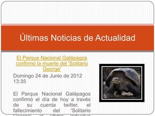 Últimas Noticias de Actualidad

 El Parque Nacional Galápagos
 confirmó la muerte del 'Solitario
             George'
Domingo 24 de Junio de 2012
13:35

El Parque Nacional Galápagos
confirmó el día de hoy a través
de     su   cuenta   twitter,    el
fallecimiento    del     'Solitario
 