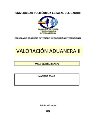 UNIVERSIDAD POLITÉCNICA ESTATAL DEL CARCHI




ESCUELA DE COMERCIO EXTERIOR Y NEGOCIACIÓN INTERNACIONAL




 VALORACIÓN ADUANERA II

                 MCS : BEATRIZ REALPE



                    MARICELA AYALA




                     Tulcán – Ecuador

                          2012
 
