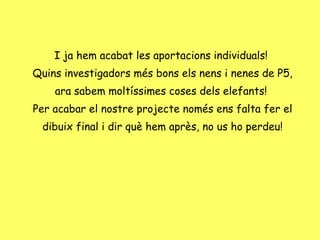 I ja hem acabat les aportacions individuals!  Quins investigadors més bons els nens i nenes de P5, ara sabem moltíssimes coses dels elefants!  Per acabar el nostre projecte només ens falta fer el dibuix final i dir què hem après, no us ho perdeu! 