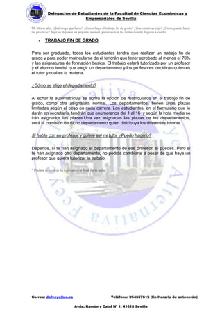 Delegación de Estudiantes de la Facultad de Ciencias Económicas y 
Empresariales de Sevilla 
Correo: dafceye@us.es Teléfono: 954557615 (En Horario de antención) 
Avda. Ramón y Cajal Nº 1, 41018 Sevilla 
Mi último año, ¿Qué tengo que hacer? ¿Como hago el trabajo fin de grado? ¿Que optativas cojo? ¿Como puedo hacer las prácticas? Aquí os dejamos un pequeño manual, para resolver las dudas cuando lleguéis a cuarto. 
 TRABAJO FIN DE GRADO 
Para ser graduado, todos los estudiantes tendrá que realizar un trabajo fin de grado y para poder matricularse de él tendrán que tener aprobado al menos el 70% y las asignaturas de formación básica. El trabajo estará tutorizado por un profesor y el alumno tendrá que elegir un departamento y los profesores decidirán quien es el tutor y cual es la materia. 
¿Cómo se elige el departamento? 
Al echar la automatrícula se abrirá la opción de matricularos en el trabajo fin de grado, como otra asignatura normal. Los departamentos, tienen unas plazas limitadas según el peso en cada carrera. Los estudiantes, en el formulario que le darán en secretaría, tendrán que enumerarlos del 1 al 16 y según la nota media se irán asignados las plazas.Una vez asignadas las plazas de los departamentos, será la comisión de dicho departamento quien distribuya los diferentes tutores. 
Si hablo con un profesor y quiere ser mi tutor ¿Puedo hacerlo? 
Depende, si te han asignado el departamento de ese profesor, si puedes. Pero si te han asignado otro departamento, no podrás cambiarte a pesar de que haya un profesor que quiera tutorizar tu trabajo. 
* Podéis encontrar la normativa al final de la guía. 
 