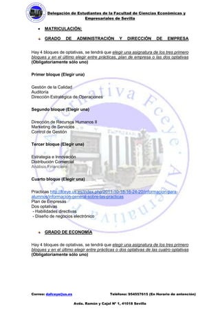 Delegación de Estudiantes de la Facultad de Ciencias Económicas y 
Empresariales de Sevilla 
Correo: dafceye@us.es Teléfono: 954557615 (En Horario de antención) 
Avda. Ramón y Cajal Nº 1, 41018 Sevilla 
 MATRICULACIÓN: 
GRADO DE ADMINISTRACIÓN Y DIRECCIÓN DE EMPRESA 
Hay 4 bloques de optativas, se tendrá que elegir una asignatura de los tres primero bloques y en el último elegir entre prácticas, plan de empresa o las dos optativas (Obligatoriamente sólo uno) 
Primer bloque (Elegir una) 
Gestión de la Calidad Auditoría 
Dirección Estratégica de Operaciones 
Segundo bloque (Elegir una) 
Dirección de Recursos Humanos II 
Marketing de Servicios 
Control de Gestión 
Tercer bloque (Elegir una) 
Estrategia e Innovación 
Distribución Comercial 
Análisis Financiero 
Cuarto bloque (Elegir una) 
Practicas http://fceye.us.es/index.php/2011-10-18-16-24-20/informacion-para- alumnos/informacion-general-sobre-las-practicas 
Plan de Empresas 
Dos optativas 
- Habilidades directivas 
- Diseño de negocios electrónico 
GRADO DE ECONOMÍA 
Hay 4 bloques de optativas, se tendrá que elegir una asignatura de los tres primero bloques y en el último elegir entre prácticas o dos optativas de las cuatro optativas (Obligatoriamente sólo uno) 
 