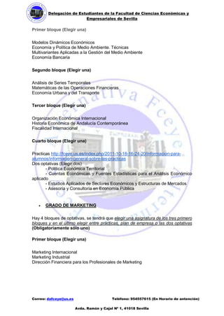 Delegación de Estudiantes de la Facultad de Ciencias Económicas y 
Empresariales de Sevilla 
Correo: dafceye@us.es Teléfono: 954557615 (En Horario de antención) 
Avda. Ramón y Cajal Nº 1, 41018 Sevilla 
Primer bloque (Elegir una) 
Modelos Dinámicos Económicos 
Economía y Política de Medio Ambiente. Técnicas 
Multivariantes Aplicadas a la Gestión del Medio Ambiente 
Economía Bancaria 
Segundo bloque (Elegir una) 
Análisis de Series Temporales 
Matemáticas de las Operaciones Financieras 
Economía Urbana y del Transporte 
Tercer bloque (Elegir una) 
Organización Económica Internacional 
Historia Económica de Andalucía Contemporánea 
Fiscalidad Internacional 
Cuarto bloque (Elegir una) 
Practicas http://fceye.us.es/index.php/2011-10-18-16-24-20/informacion-para- alumnos/informacion-general-sobre-las-practicas 
Dos optativas (Elegir dos) 
- Política Económica Territorial 
- Cuentas Económicas y Fuentes Estadísticas para el Análisis Económico aplicado 
- Estudios Aplicados de Sectores Económicos y Estructuras de Mercados 
- Asesoría y Consultoría en Economía Pública 
 GRADO DE MARKETING 
Hay 4 bloques de optativas, se tendrá que elegir una asignatura de los tres primero bloques y en el último elegir entre prácticas, plan de empresa o las dos optativas (Obligatoriamente sólo uno) 
Primer bloque (Elegir una) 
Marketing Internacional 
Marketing Industrial 
Dirección Financiera para los Profesionales de Marketing 
 