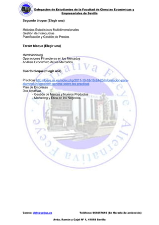 Delegación de Estudiantes de la Facultad de Ciencias Económicas y 
Empresariales de Sevilla 
Correo: dafceye@us.es Teléfono: 954557615 (En Horario de antención) 
Avda. Ramón y Cajal Nº 1, 41018 Sevilla 
Segundo bloque (Elegir una) 
Métodos Estadísticos Multidimensionales 
Gestión de Franquicias 
Planificación y Gestión de Precios 
Tercer bloque (Elegir una) 
Merchandising 
Operaciones Financieras en los Mercados 
Análisis Económico de los Mercados 
Cuarto bloque (Elegir una) 
Practicas http://fceye.us.es/index.php/2011-10-18-16-24-20/informacion-para- alumnos/informacion-general-sobre-las-practicas 
Plan de Empresas 
Dos optativas 
- Gestión de Marcas y Nuevos Productos 
- Marketing y Ética en los Negocios 
 
