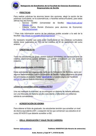 Delegación de Estudiantes de la Facultad de Ciencias Económicas y 
Empresariales de Sevilla 
Correo: dafceye@us.es Teléfono: 954557615 (En Horario de antención) 
Avda. Ramón y Cajal Nº 1, 41018 Sevilla 
 PRÁCTICAS 
Para realizar prácticas los alumnos tienen dos opciones, elegir la opción de las prácticas curriculares, en la automatrícula, o hacerlas extracurriculares, para estas últimas hay dos formas: 
- Servicio ICARO (Universidad de Sevilla): https://icaro.ual.es/ (@spee_us) 
- Cátedra Carlos Román (Exclusivo para alumnos de Economía): http://bit.ly/croman 
* Para más información acerca de las prácticas podéis acceder a la web de la facultad: http://fceye.us.es/index.php/presentacion 
Es necesario recordar que para poder matricularos en las practicas curriculares debéis tener superados un 70% de los créditos, el 30 de septiembre del curso anterior. 
 CRÉDITOS ECTS 
Tanto los estudiantes de grado, podrán realizar actividades con reconocimiento de créditos (Seminarios, cursos, jornadas...) y podrán convalidarlo por una optativa (máximo 6 créditos ECTS). 
¿Quien organiza estas actividades? Estas actividades son organizadas, tanto por la Delegación de Alumnos, como por algunos departamentos y por la Universidad de Sevilla. Podéis informaros de todas las actividades en nuestro Twitter (@AFCEYE) y nuestra página de Facebook (AFCEYE) damos toda la información al respecto. 
¿Cómo se convalidan estos créditos ECTS? Una vez realizado la actividad, se os entregará un diploma de haberla realizado, con una fotocopia del diploma acude a secretaría y rellenando una instancia solicita la convalidación. 
 ACREDITACIÓN DE IDIOMA 
Para obtener el título de graduado, los estudiantes tendrán que acreditar un nivel de idioma equivalente al B1, a exepción de los que comiencen sus estudios en el curso 2014/2015 que deberán acreditar un B2. 
 ORLA, GRADUACIÓN Y VIAJE FIN DE CARRERA  