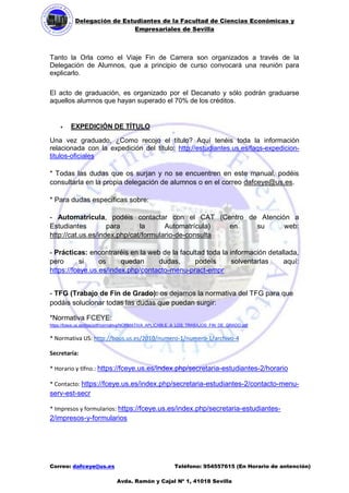 Delegación de Estudiantes de la Facultad de Ciencias Económicas y 
Empresariales de Sevilla 
Correo: dafceye@us.es Teléfono: 954557615 (En Horario de antención) 
Avda. Ramón y Cajal Nº 1, 41018 Sevilla 
Tanto la Orla como el Viaje Fin de Carrera son organizados a través de la Delegación de Alumnos, que a principio de curso convocará una reunión para explicarlo. 
El acto de graduación, es organizado por el Decanato y sólo podrán graduarse aquellos alumnos que hayan superado el 70% de los créditos. 
 EXPEDICIÓN DE TÍTULO 
Una vez graduado, ¿Como recojo el título? Aquí tenéis toda la información relacionada con la expedición del título: http://estudiantes.us.es/faqs-expedicion- titulos-oficiales 
* Todas las dudas que os surjan y no se encuentren en este manual, podéis consultarla en la propia delegación de alumnos o en el correo dafceye@us.es. 
* Para dudas específicas sobre: 
- Automatrícula, podéis contactar con el CAT (Centro de Atención a Estudiantes para la Automatrícula) en su web: http://cat.us.es/index.php/cat/formulario-de-consulta 
- Prácticas: encontraréis en la web de la facultad toda la información detallada, pero si os quedan dudas, podeís solventarlas aquí: https://fceye.us.es/index.php/contacto-menu-pract-empr 
- TFG (Trabajo de Fin de Grado): os dejamos la normativa del TFG para que podáis solucionar todas las dudas que puedan surgir: 
*Normativa FCEYE: https://fceye.us.es/files/pdf/normativa/NORMATIVA_APLICABLE_A_LOS_TRABAJOS_FIN_DE_GRADO.pdf 
* Normativa US: http://bous.us.es/2010/numero-1/numero-1/archivo-4 
Secretaría: 
* Horario y tlfno.: https://fceye.us.es/index.php/secretaria-estudiantes-2/horario 
* Contacto: https://fceye.us.es/index.php/secretaria-estudiantes-2/contacto-menu- serv-est-secr 
* Impresos y formularios: https://fceye.us.es/index.php/secretaria-estudiantes- 2/impresos-y-formularios 