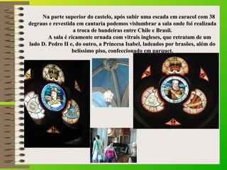     Na parte superior do castelo, após subir uma escada em caracol com 38 Na parte superior do castelo, após subir uma escada em caracol com 38 
degraus e revestida em cantaria podemos vislumbrar a sala onde foi realizada degraus e revestida em cantaria podemos vislumbrar a sala onde foi realizada 
a troca de bandeiras entre Chile e Brasil.a troca de bandeiras entre Chile e Brasil.
                    A sala é ricamente ornada com vitrais ingleses, que retratam de um A sala é ricamente ornada com vitrais ingleses, que retratam de um 
lado D. Pedro II e, do outro, a Princesa Isabel, ladeados por brasões, além do lado D. Pedro II e, do outro, a Princesa Isabel, ladeados por brasões, além do 
belíssimo piso, confeccionado em parquet.belíssimo piso, confeccionado em parquet.
 