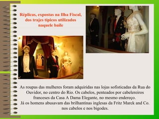 Réplicas, expostas na Ilha Fiscal, 
dos trajes típicos utilizados 
naquele baile
As roupas das mulheres foram adquiridas nas lojas sofisticadas da Rua do
Ouvidor, no centro do Rio. Os cabelos, penteados por cabelereiros
franceses da Casa A Dama Elegante, no mesmo endereço.
Já os homens abusavam das brilhantinas inglesas da Fritz Marck and Co.
nos cabelos e nos bigodes.
 