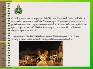 O baile estava marcado para as 20h30, mas desde cedo uma multidão se
acotovelava em volta do Cais Pharoux, que dá acesso à ilha, e nas ruas
próximas para ver chegarem os convidados. A impressão que se tinha era
que boa parte dos 500 000 habitantes que contava o Rio de Janeiro
naquela época estava lá..
Uma das seis bandas contratadas para a festa animava o povo que
prestigiava o evento vaiando ou aplaudindo os convidados.
 