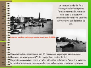 Fotos do local do embarque em torno do ano de 1880..
A suntuosidade da festa
começava ainda na ponte
flutuante montada jun...