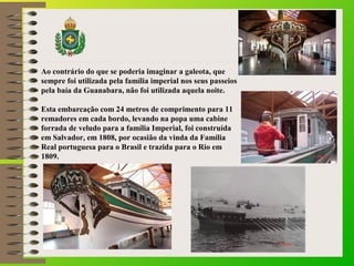Ao contrário do que se poderia imaginar a galeota, que
sempre foi utilizada pela família imperial nos seus passeios
pela b...
