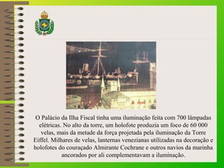 O Palácio da Ilha Fiscal tinha uma iluminação feita com 700 lâmpadas
elétricas. No alto da torre, um holofote produzia um foco de 60 000
velas, mais da metade da força projetada pela iluminação da Torre
Eiffel. Milhares de velas, lanternas venezianas utilizadas na decoração e
holofotes do couraçado Almirante Cochrane e outros navios da marinha
ancorados por ali complementavam a iluminação.
 