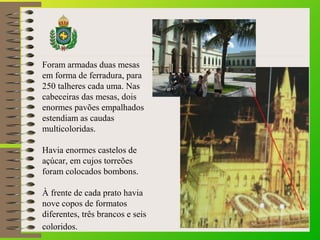 Foram armadas duas mesas
em forma de ferradura, para
250 talheres cada uma. Nas
cabeceiras das mesas, dois
enormes pavões empalhados
estendiam as caudas
multicoloridas.
Havia enormes castelos de
açúcar, em cujos torreões
foram colocados bombons.
À frente de cada prato havia
nove copos de formatos
diferentes, três brancos e seis
coloridos.
 