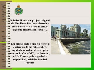 D.Pedro II vendo o projeto original
da Ilha Fiscal fica decepcionado e
exclama: “Este é delicado estojo,
digno de uma brilhante jóia” ...
Em função disto o projeto é refeito
e estruturado em estilo gótico,
seguindo os moldes de um típico
castelo do século XIV, em Auverne,
sul da França, pelo engenheiro
responsável, Adolpho José Del
Vecchio
 