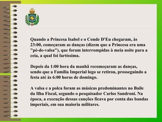 Quando a Princesa Isabel e o Conde D'Eu chegaram, às
23:00, começaram as danças (dizem que a Princesa era uma
"pé-de-valsa"), que foram interrompidas à meia noite para a
ceia, a qual foi fartíssima.
Depois da 1:00 hora da manhã recomeçaram as danças,
sendo que a Família Imperial logo se retirou, prosseguindo a
festa até às 6:00 horas de domingo.
A valsa e a polca foram as músicas predominantes no Baile
da Ilha Fiscal, segundo o pesquisador Carlos Sandroni. Na
época, a execução dessas canções ficava por conta das bandas
imperiais, em sua maioria militares.
 