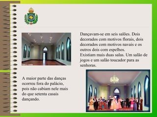 Dançavam-se em seis salões. Dois
decorados com motivos florais, dois
decorados com motivos navais e os
outros dois com espelhos.
Existiam mais duas salas. Um salão de
jogos e um salão toucador para as
senhoras.
A maior parte das danças
ocorreu fora do palácio,
pois não cabiam nele mais
do que setenta casais
dançando.
 
