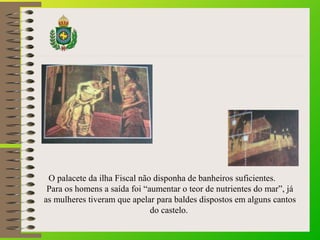 O palacete da ilha Fiscal não disponha de banheiros suficientes.
Para os homens a saída foi “aumentar o teor de nutrientes do mar”, já
as mulheres tiveram que apelar para baldes dispostos em alguns cantos
do castelo.
 