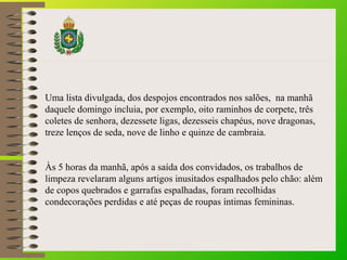 Uma lista divulgada, dos despojos encontrados nos salões, na manhã
daquele domingo incluia, por exemplo, oito raminhos de corpete, três
coletes de senhora, dezessete ligas, dezesseis chapéus, nove dragonas,
treze lenços de seda, nove de linho e quinze de cambraia.
Às 5 horas da manhã, após a saída dos convidados, os trabalhos de
limpeza revelaram alguns artigos inusitados espalhados pelo chão: além
de copos quebrados e garrafas espalhadas, foram recolhidas
condecorações perdidas e até peças de roupas íntimas femininas.
 
