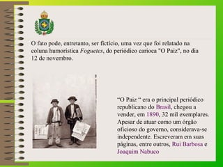 “O Paiz “ era o principal periódico
republicano do Brasil, chegou a
vender, em 1890, 32 mil exemplares.
Apesar de atuar como um órgão
oficioso do governo, considerava-se
independente. Escreveram em suas
páginas, entre outros, Rui Barbosa e
Joaquim Nabuco
O fato pode, entretanto, ser fictício, uma vez que foi relatado na
coluna humorística Foguetes, do periódico carioca "O Paiz", no dia
12 de novembro.
 