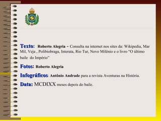 TextoTexto: Roberto AlegriaRoberto Alegria - Consulta na internet nos sites da: Wikipedia, Mar
Mil, Veja , Polibiobraga, Interata, Rio Tur, Novo Milênio e o livro “O último
baile do Império”
FotosFotos: Roberto AlegriaRoberto Alegria
InfográficosInfográficos: Antônio Andrade para a revista Aventuras na História.
Data:Data: MCDIXX meses depois do baile.
 