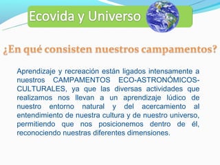 Aprendizaje y recreación están ligados intensamente a
nuestros CAMPAMENTOS ECO-ASTRONÓMICOS-
CULTURALES, ya que las diversas actividades que
realizamos nos llevan a un aprendizaje lúdico de
nuestro entorno natural y del acercamiento al
entendimiento de nuestra cultura y de nuestro universo,
permitiendo que nos posicionemos dentro de él,
reconociendo nuestras diferentes dimensiones.
 