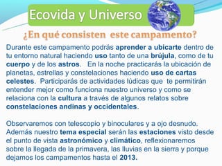 Durante este campamento podrás aprender a ubicarte dentro de
tu entorno natural haciendo uso tanto de una brújula, como de tu
cuerpo y de los astros. En la noche practicarás la ubicación de
planetas, estrellas y constelaciones haciendo uso de cartas
celestes. Participarás de actividades lúdicas que te permitirán
entender mejor como funciona nuestro universo y como se
relaciona con la cultura a través de algunos relatos sobre
constelaciones andinas y occidentales.

Observaremos con telescopio y binoculares y a ojo desnudo.
Además nuestro tema especial serán las estaciones visto desde
el punto de vista astronómico y climático, reflexionaremos
sobre la llegada de la primavera, las lluvias en la sierra y porque
dejamos los campamentos hasta el 2013.
 