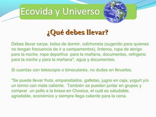 ¿Qué debes llevar?
Debes llevar carpa, bolsa de dormir, colchoneta (sugerido para quienes
no tengan frecuencia de ir a campamentos), linterna, ropa de abrigo
para la noche, ropa deportiva para la mañana, documentos, refrigerio
para la noche y para la mañana*, agua y documentos.

Si cuentas con telescopio o binoculares, no dudes en llevarlos.

*Se puede llevar fruta, emparedados, galletas, jugos en caja, yogurt y/o
un termo con mate caliente. También se pueden juntar en grupos y
comprar un pollo a la brasa en Chosica, el cuál es saludable,
agradable, económico y siempre llega caliente para la cena.
 