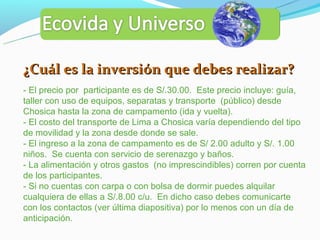 ¿Cuál es la inversión que debes realizar?
- El precio por participante es de S/.30.00. Este precio incluye: guía,
taller con uso de equipos, separatas y transporte (público) desde
Chosica hasta la zona de campamento (ida y vuelta).
- El costo del transporte de Lima a Chosica varía dependiendo del tipo
de movilidad y la zona desde donde se sale.
- El ingreso a la zona de campamento es de S/ 2.00 adulto y S/. 1.00
niños. Se cuenta con servicio de serenazgo y baños.
- La alimentación y otros gastos (no imprescindibles) corren por cuenta
de los participantes.
- Si no cuentas con carpa o con bolsa de dormir puedes alquilar
cualquiera de ellas a S/.8.00 c/u. En dicho caso debes comunicarte
con los contactos (ver última diapositiva) por lo menos con un día de
anticipación.
 