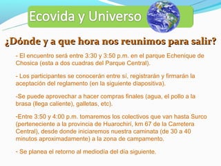 ¿Dónde y a que hora nos reunimos para salir?
  - El encuentro será entre 3:30 y 3:50 p.m. en el parque Echenique de
  Chosica (esta a dos cuadras del Parque Central).

  - Los participantes se conocerán entre sí, registrarán y firmarán la
  aceptación del reglamento (en la siguiente diapositiva).

  -Se puede aprovechar a hacer compras finales (agua, el pollo a la
  brasa (llega caliente), galletas, etc).

  -Entre 3:50 y 4:00 p.m. tomaremos los colectivos que van hasta Surco
  (perteneciente a la provincia de Huarochirí, km 67 de la Carretera
  Central), desde donde iniciaremos nuestra caminata (de 30 a 40
  minutos aproximadamente) a la zona de campamento.

  - Se planea el retorno al mediodía del día siguiente.
 