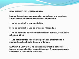 REGLAMENTO DEL CAMPAMENTO

Los participantes se comprometen a mantener una conducta
apropiada durante el transcurso del campamento.

1- No se permitirá el ingreso de licor.

2- No se permitirá el uso de armas de ningún tipo.

3- No se permitirá actos de discriminación por raza, sexo, edad,
religión u otros.

4- Los participantes se harán cargo de sus pertenencias y
mantendrán el ambiente limpio y ordenado.

ECOVIDA & UNIVERSO no se hace responsable por actos
temerarios que efectúen los participantes. El grupo organizador
se reserva el derecho de admisión.
 